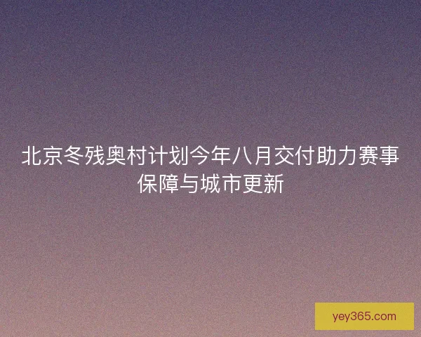 北京冬残奥村计划今年八月交付助力赛事保障与城市更新