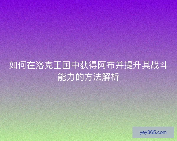 如何在洛克王国中获得阿布并提升其战斗能力的方法解析