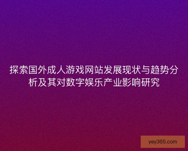探索国外成人游戏网站发展现状与趋势分析及其对数字娱乐产业影响研究