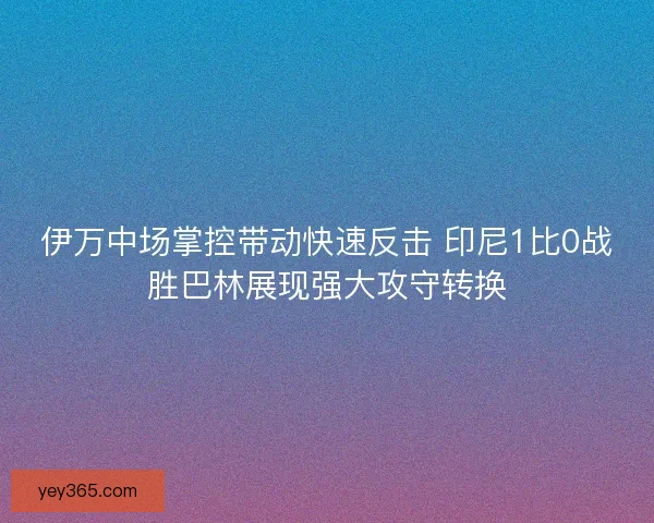伊万中场掌控带动快速反击 印尼1比0战胜巴林展现强大攻守转换