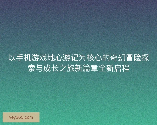 以手机游戏地心游记为核心的奇幻冒险探索与成长之旅新篇章全新启程