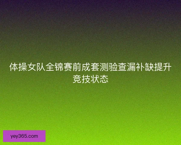 体操女队全锦赛前成套测验查漏补缺提升竞技状态